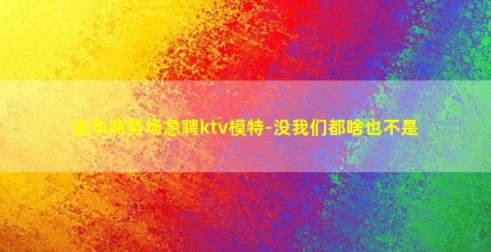 金华商务场急聘ktv模特-没我们都啥也不是